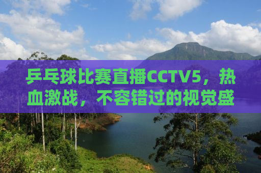 乒乓球比赛直播CCTV5，热血激战，不容错过的视觉盛宴！