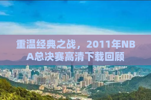 重温经典之战，2011年NBA总决赛高清下载回顾