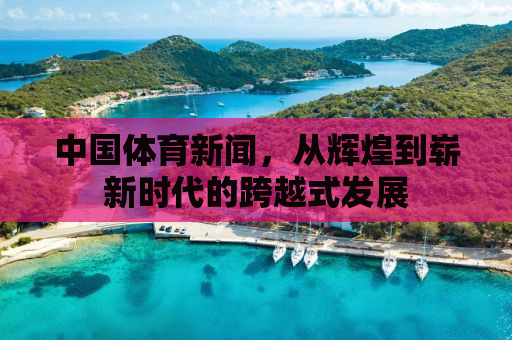 中国体育新闻，从辉煌到崭新时代的跨越式发展