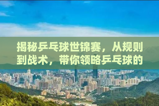 揭秘乒乓球世锦赛，从规则到战术，带你领略乒乓球的魅力盛宴（附详细解读与精彩瞬间回顾）