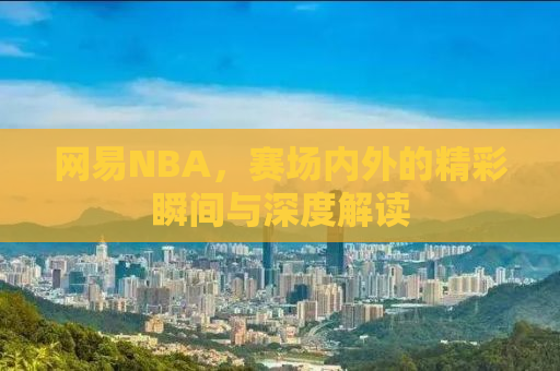 网易NBA，赛场内外的精彩瞬间与深度解读