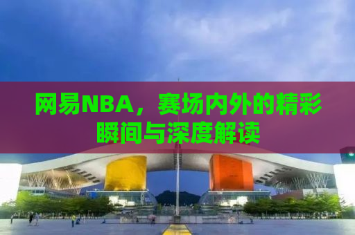 网易NBA，赛场内外的精彩瞬间与深度解读