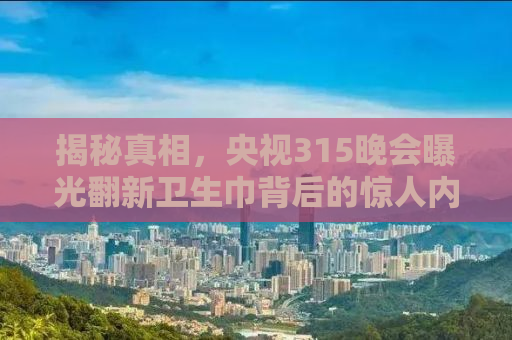 揭秘真相，央视315晚会曝光翻新卫生巾背后的惊人内幕