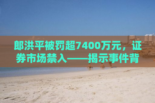 郎洪平被罚超7400万元，证券市场禁入——揭示事件背后的真相与启示