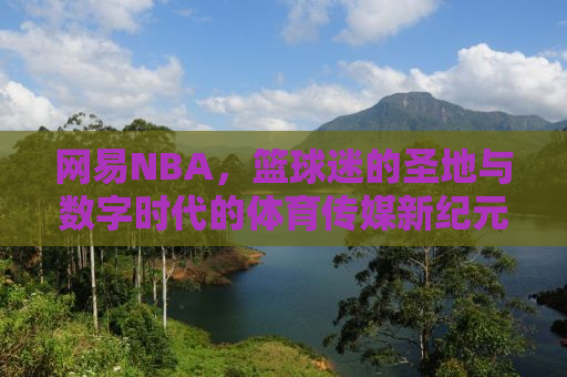 网易NBA，篮球迷的圣地与数字时代的体育传媒新纪元