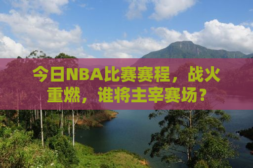 今日NBA比赛赛程，战火重燃，谁将主宰赛场？