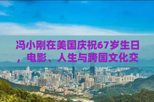 冯小刚在美国庆祝67岁生日，电影、人生与跨国文化交融的轨迹