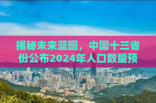 揭秘未来蓝图，中国十三省份公布2024年人口数量预测报告