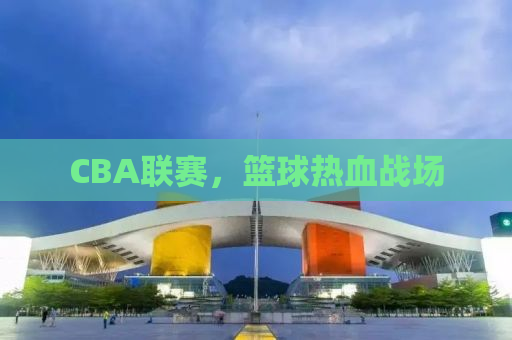 CBA联赛，篮球热血战场