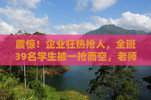 震惊！企业狂热抢人，全班39名学生被一抢而空，老师成抢人大战的关键人物