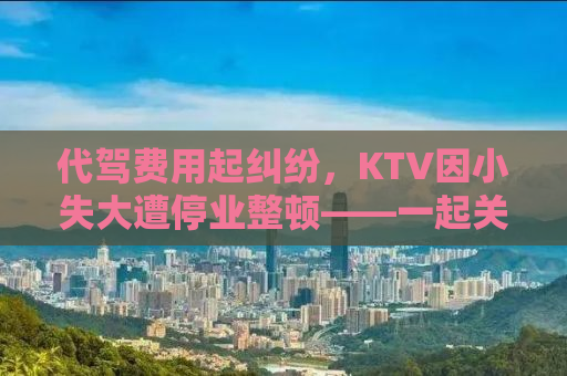 代驾费用起纠纷，KTV因小失大遭停业整顿——一起关注事件背后的真相